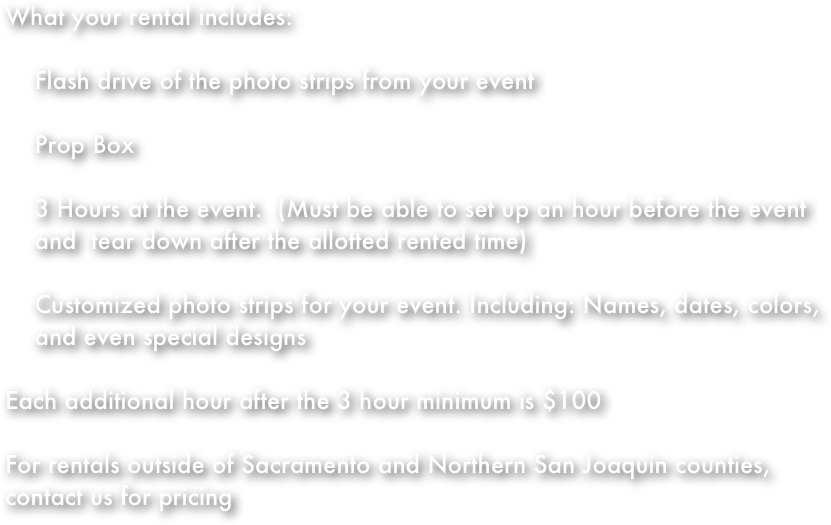 What your rental includes:

    Flash drive of the photo strips from your event

    Prop Box

    3 Hours at the event.  (Must be able to set up an hour before the event 
    and  tear down after the allotted rented time)

    Customized photo strips for your event. Including: Names, dates, colors,         
    and even special designs

Each additional hour after the 3 hour minimum is $100

For rentals outside of Sacramento and Northern San Joaquin counties, contact us for pricing